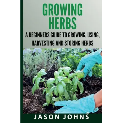 Growing Herbs A Beginners Guide to Growing, Using, Harvesting and Storing Herbs: The Complete Guide To Growing, Using and Cooking Herbs