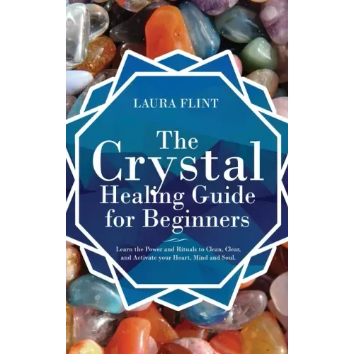 The Crystal Healing Guide for Beginners: Learn the Power and Rituals to Clean, Clear, and Activate Your Heart, Mind, and Soul
