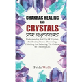 Chakras Healing And Crystals For Beginners: Understanding And Use Of Crystals And Healing Stones. Discovering, Unlocking And Balancing The Chakras for