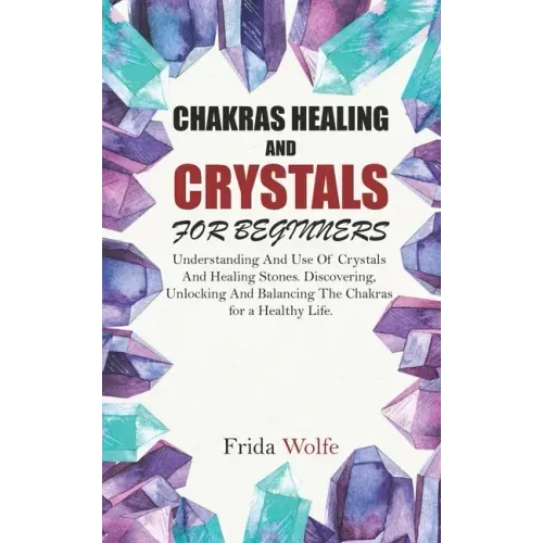 Chakras Healing And Crystals For Beginners: Understanding And Use Of Crystals And Healing Stones. Discovering, Unlocking And Balancing The Chakras for